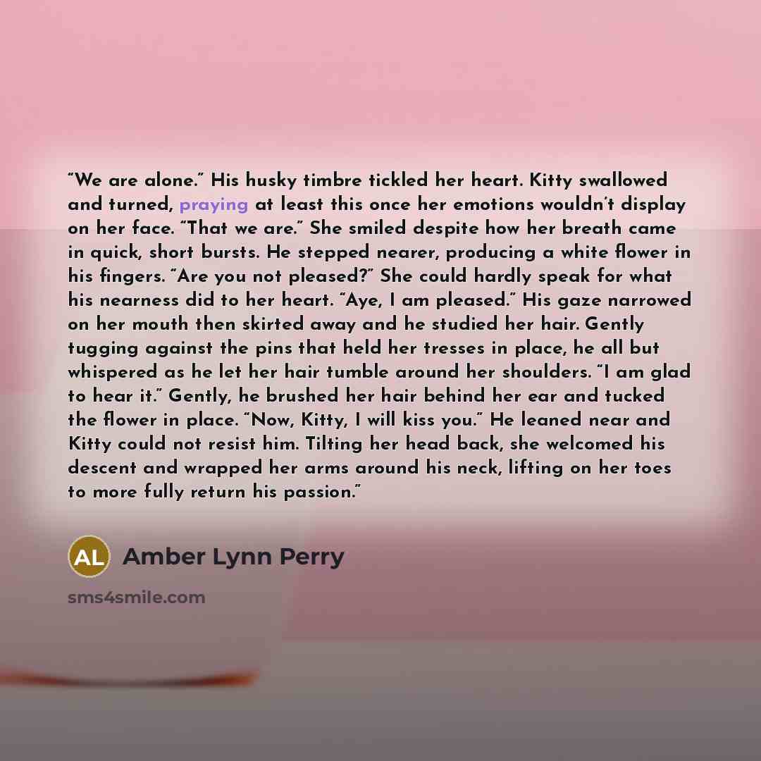 “We are alone.” His husky timbre tickled her heart. Kitty swallowed and turned, praying at least this once her emotions wouldn’t display on her face. “That we are.” She smiled despite how her breath came in quick, short bursts. He stepped nearer, producing a white flower in his fingers. “Are you…” quote by Amber Lynn Perry