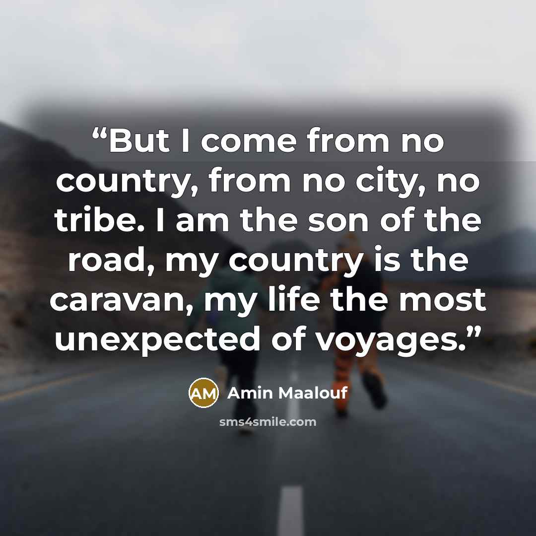 “But I come from no country, from no city, no tribe. I am the son of the road, my country is the caravan, my life the most unexpected of voyages.” quote by Amin Maalouf