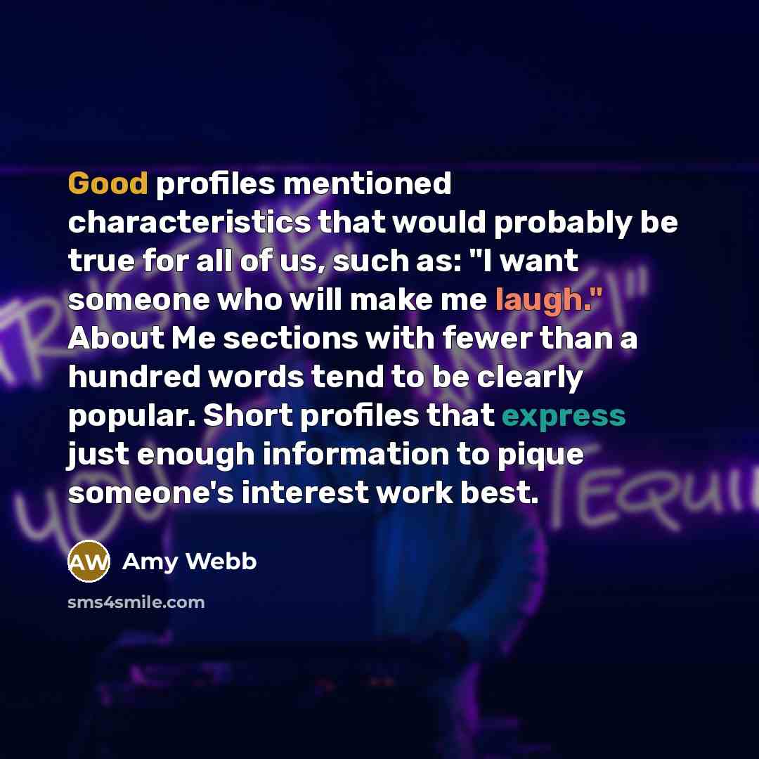 “Good profiles mentioned characteristics that would probably be true for all of us, such as: "I want someone who will make me laugh." About Me sections with fewer than a hundred words tend to be clearly popular. Short profiles that express just enough information to pique someone's interest work…” quote by Amy Webb