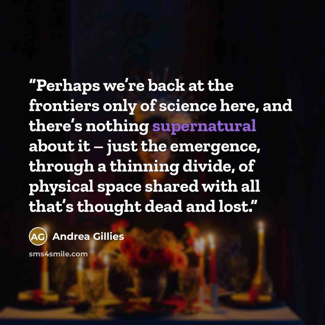 “Perhaps we’re back at the frontiers only of science here, and there’s nothing supernatural about it – just the emergence, through a thinning divide, of physical space shared with all that’s thought dead and lost.” quote by Andrea Gillies