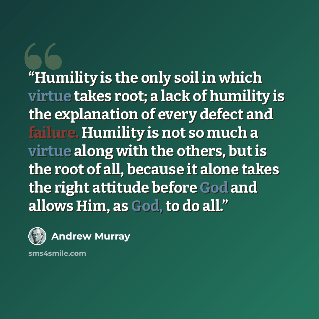 “Humility is the only soil in which virtue takes root; a lack of humility is the explanation of every defect and failure. Humility is not so much a virtue along with the others, but is the root of all, because it alone takes the right attitude before God and allows Him, as God, to do all.” quote by Andrew Murray