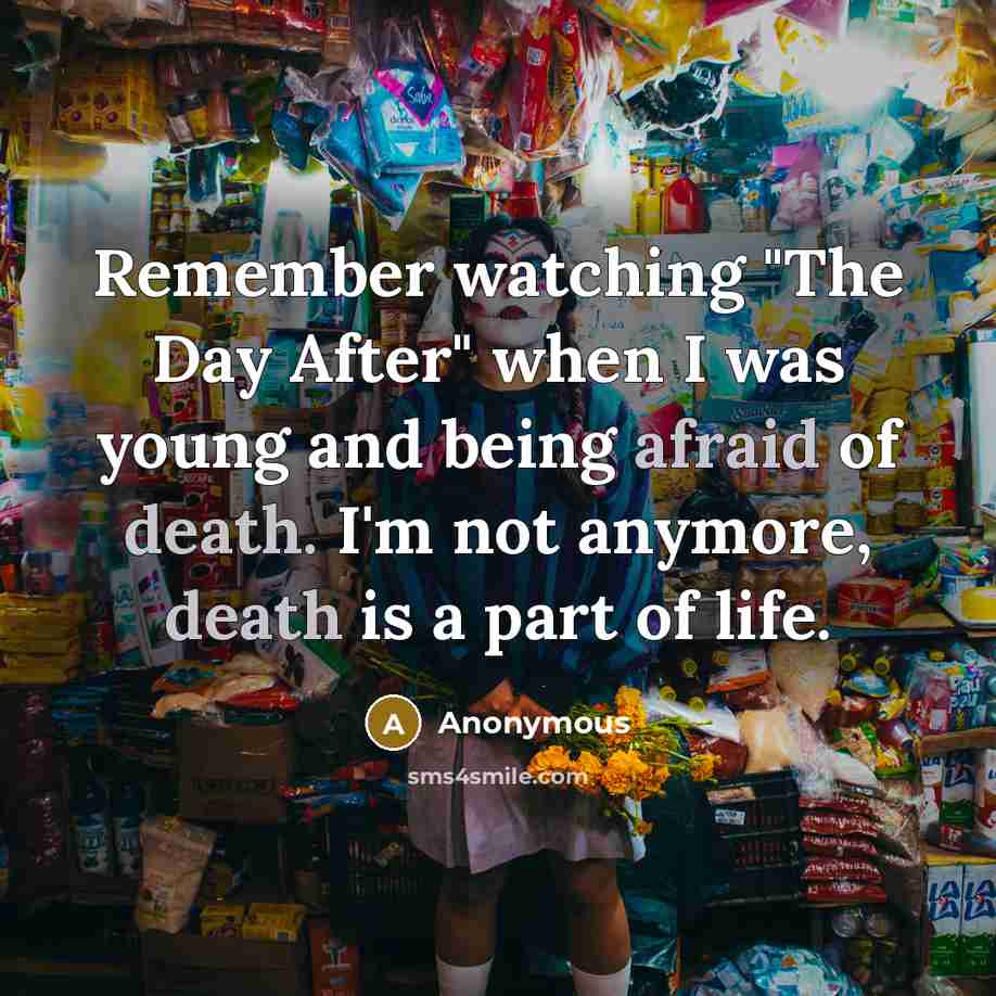 “Remember watching "The Day After" when I was young and being afraid of death. I'm not anymore, death is a part of life.” quote by Anonymous