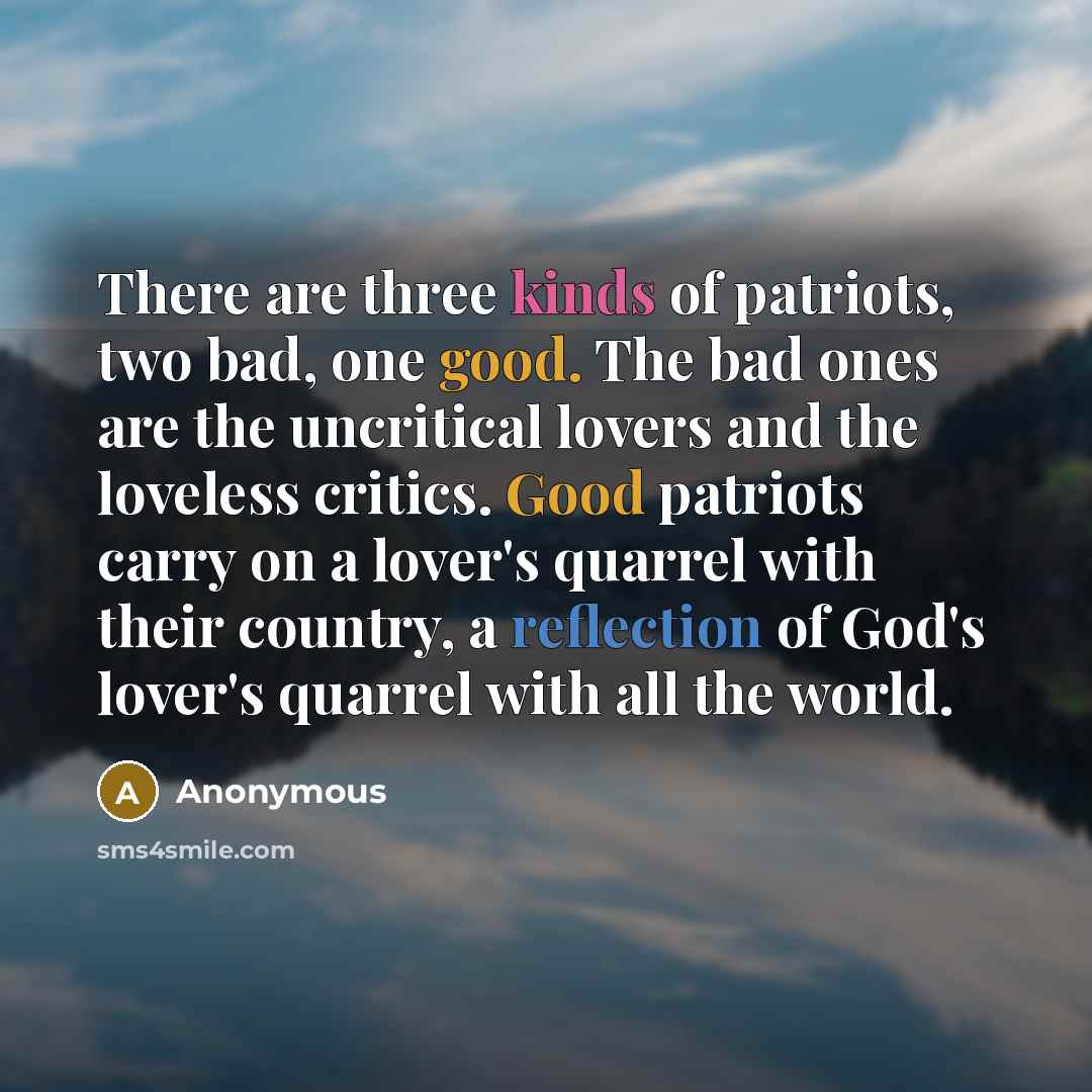 “There are three kinds of patriots, two bad, one good. The bad ones are the uncritical lovers and the loveless critics. Good patriots carry on a lover's quarrel with their country, a reflection of God's lover's quarrel with all the world.” quote by Anonymous