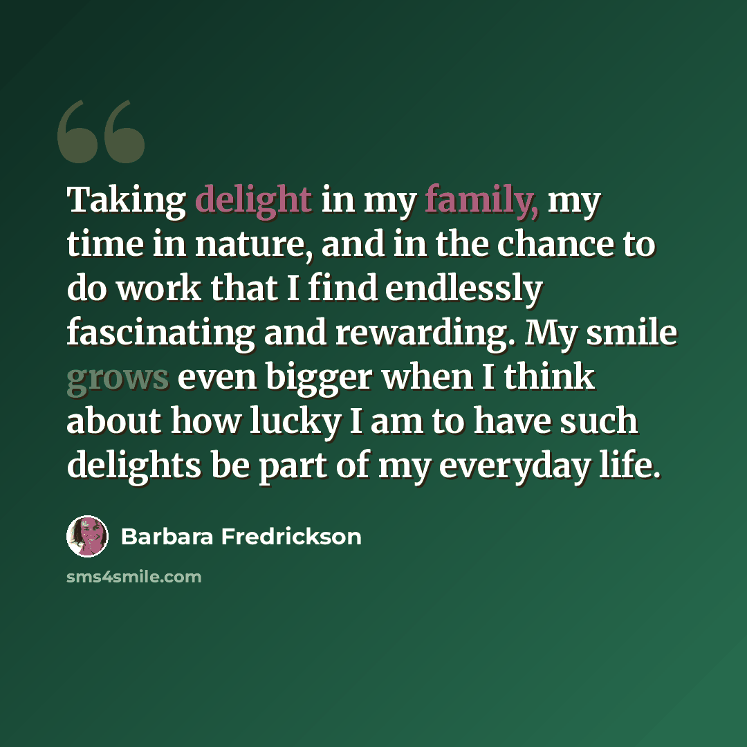 “Taking delight in my family, my time in nature, and in the chance to do work that I find endlessly fascinating and rewarding. My smile grows even bigger when I think about how lucky I am to have such delights be part of my everyday life.” quote by Barbara Fredrickson