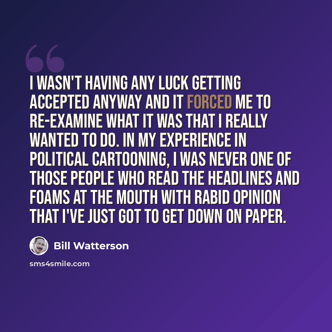 “I wasn't having any luck getting accepted anyway and it forced me to re-examine what it was that I really wanted to do. In my experience in political cartooning, I was never one of those people who read the headlines and foams at the mouth with rabid opinion that I've just got to get down on paper.” quote by Bill Watterson