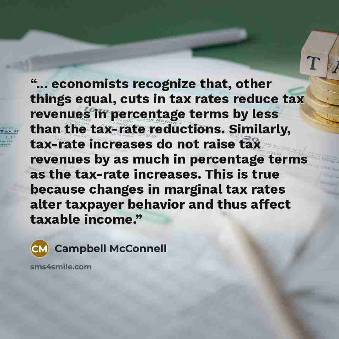 “... economists recognize that, other things equal, cuts in tax rates reduce tax revenues in percentage terms by less than the tax-rate reductions. Similarly, tax-rate increases do not raise tax revenues by as much in percentage terms as the tax-rate increases. This is true because changes in…” quote by Campbell McConnell