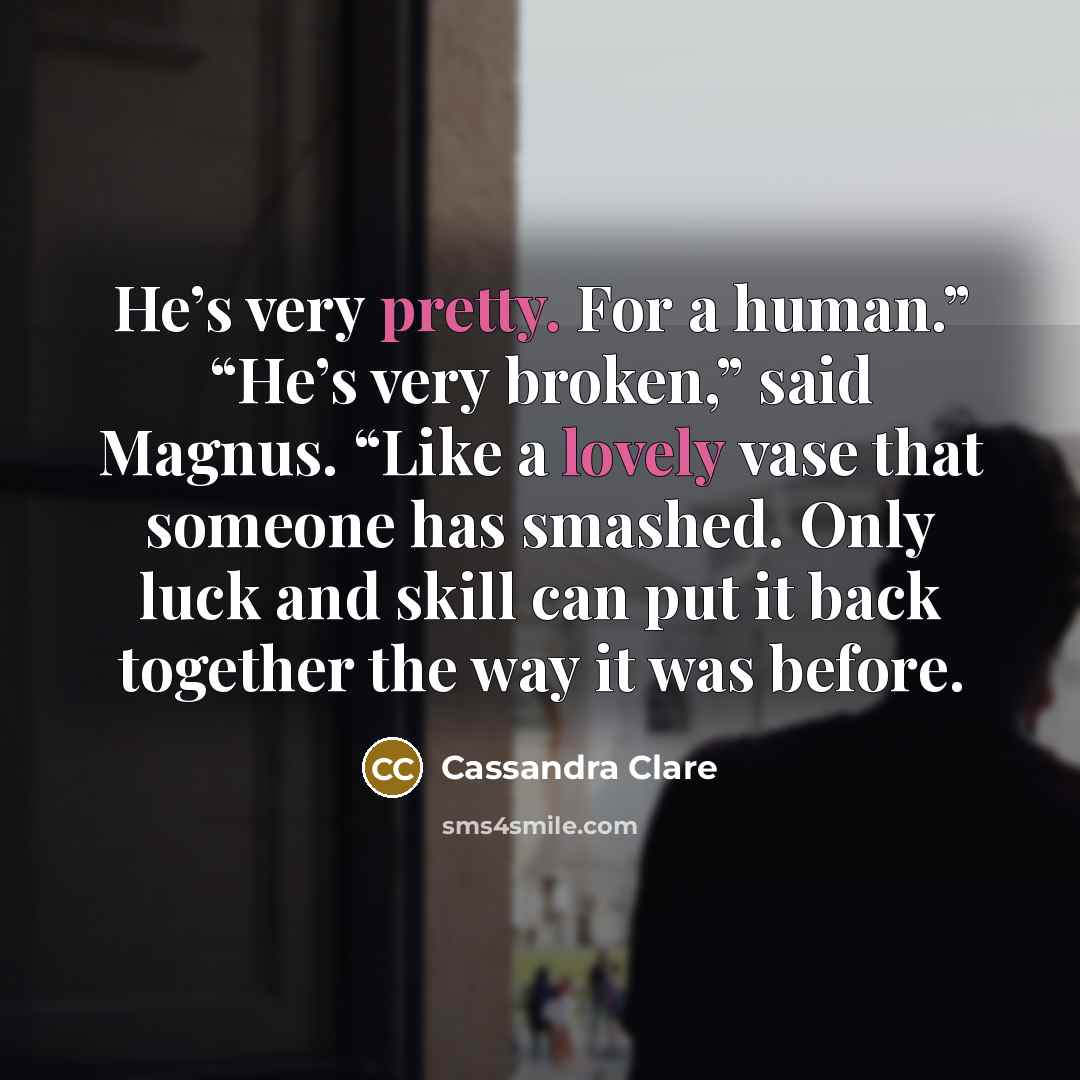“He’s very pretty. For a human.” “He’s very broken,” said Magnus. “Like a lovely vase that someone has smashed. Only luck and skill can put it back together the way it was before.” quote by Cassandra Clare