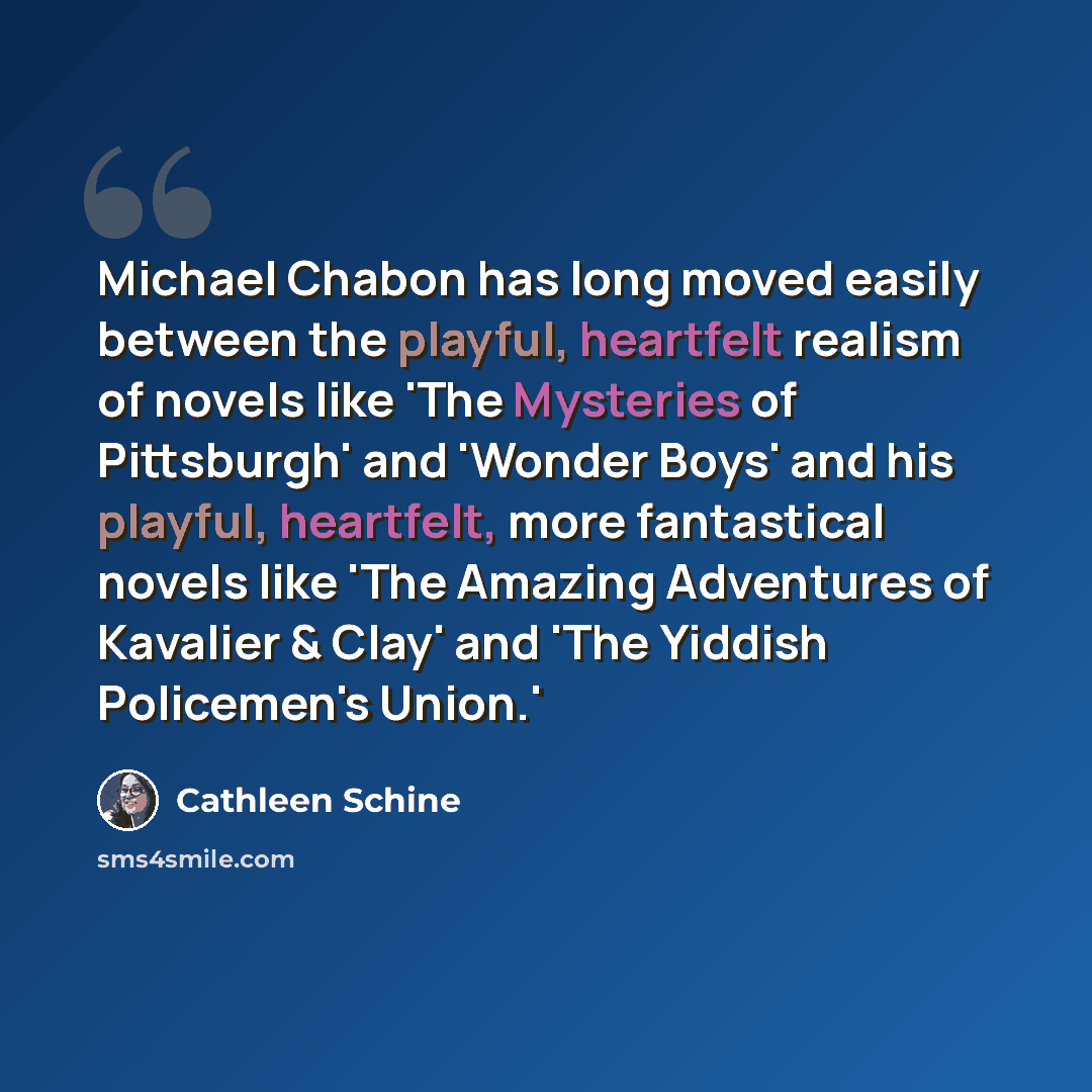 “Michael Chabon has long moved easily between the playful, heartfelt realism of novels like 'The Mysteries of Pittsburgh' and 'Wonder Boys' and his playful, heartfelt, more fantastical novels like 'The Amazing Adventures of Kavalier & Clay' and 'The Yiddish Policemen's Union.'” quote by Cathleen Schine