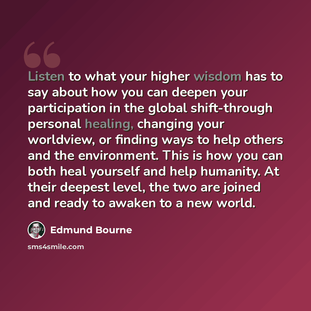 “Listen to what your higher wisdom has to say about how you can deepen your participation in the global shift-through personal healing, changing your worldview, or finding ways to help others and the environment. This is how you can both heal yourself and help humanity. At their deepest level, the…” quote by Edmund Bourne