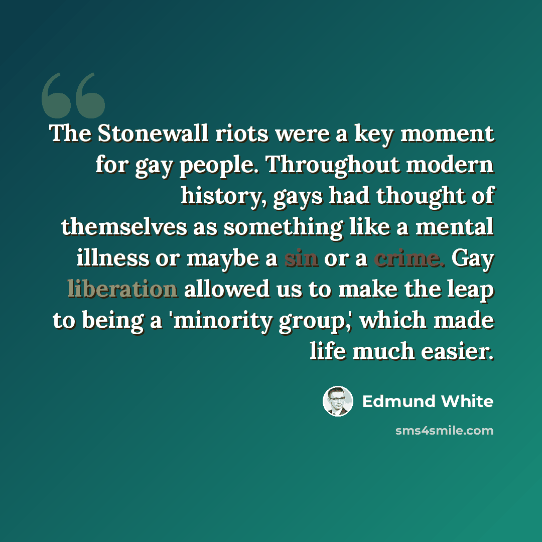 “The Stonewall riots were a key moment for gay people. Throughout modern history, gays had thought of themselves as something like a mental illness or maybe a sin or a crime. Gay liberation allowed us to make the leap to being a 'minority group,' which made life much easier.” quote by Edmund White