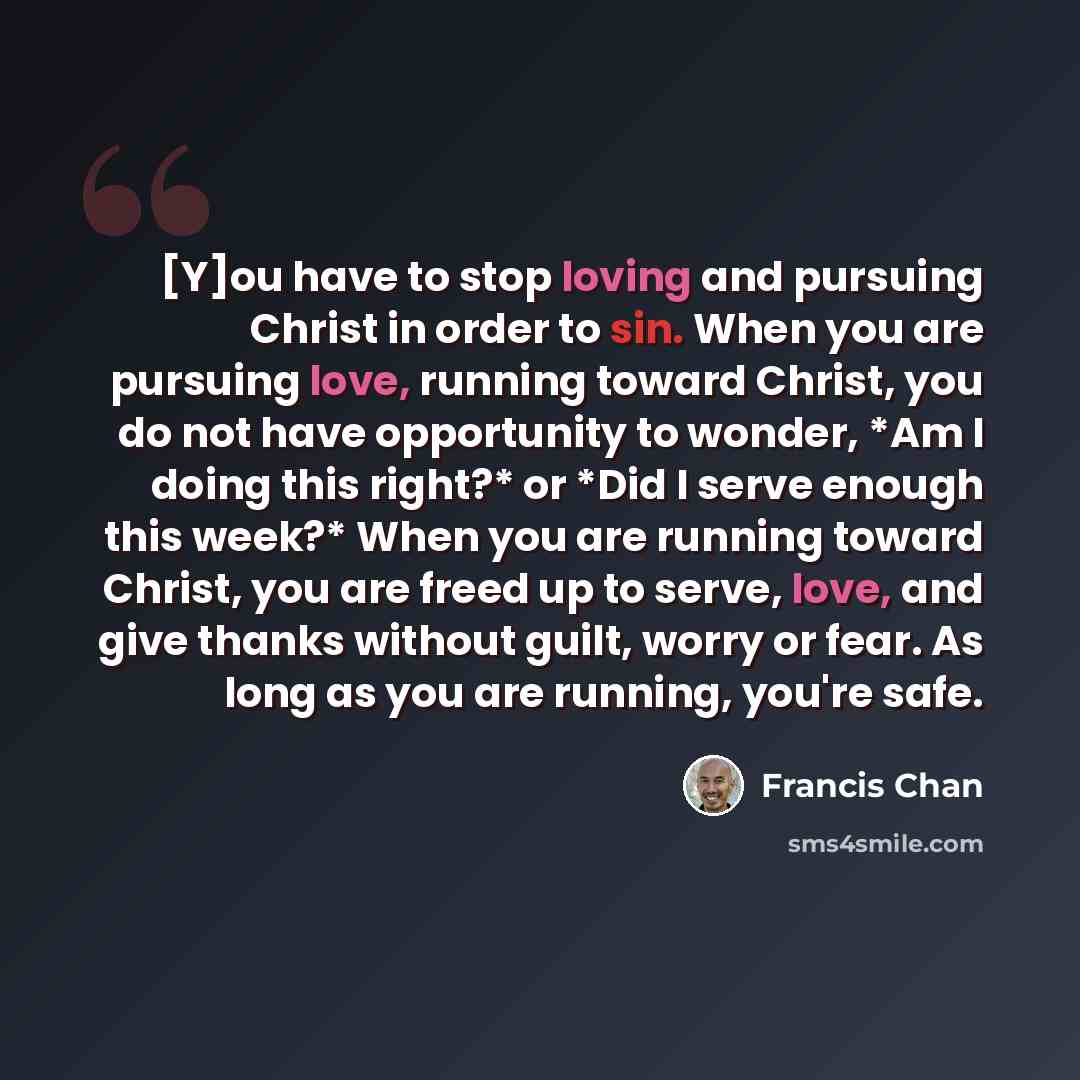 “[Y]ou have to stop loving and pursuing Christ in order to sin. When you are pursuing love, running toward Christ, you do not have opportunity to wonder, *Am I doing this right?* or *Did I serve enough this week?* When you are running toward Christ, you are freed up to serve, love, and give thanks…” quote by Francis Chan