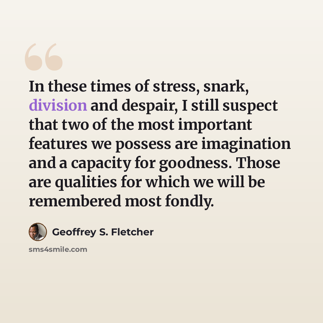 “In these times of stress, snark, division and despair, I still suspect that two of the most important features we possess are imagination and a capacity for goodness. Those are qualities for which we will be remembered most fondly.” quote by Geoffrey S. Fletcher