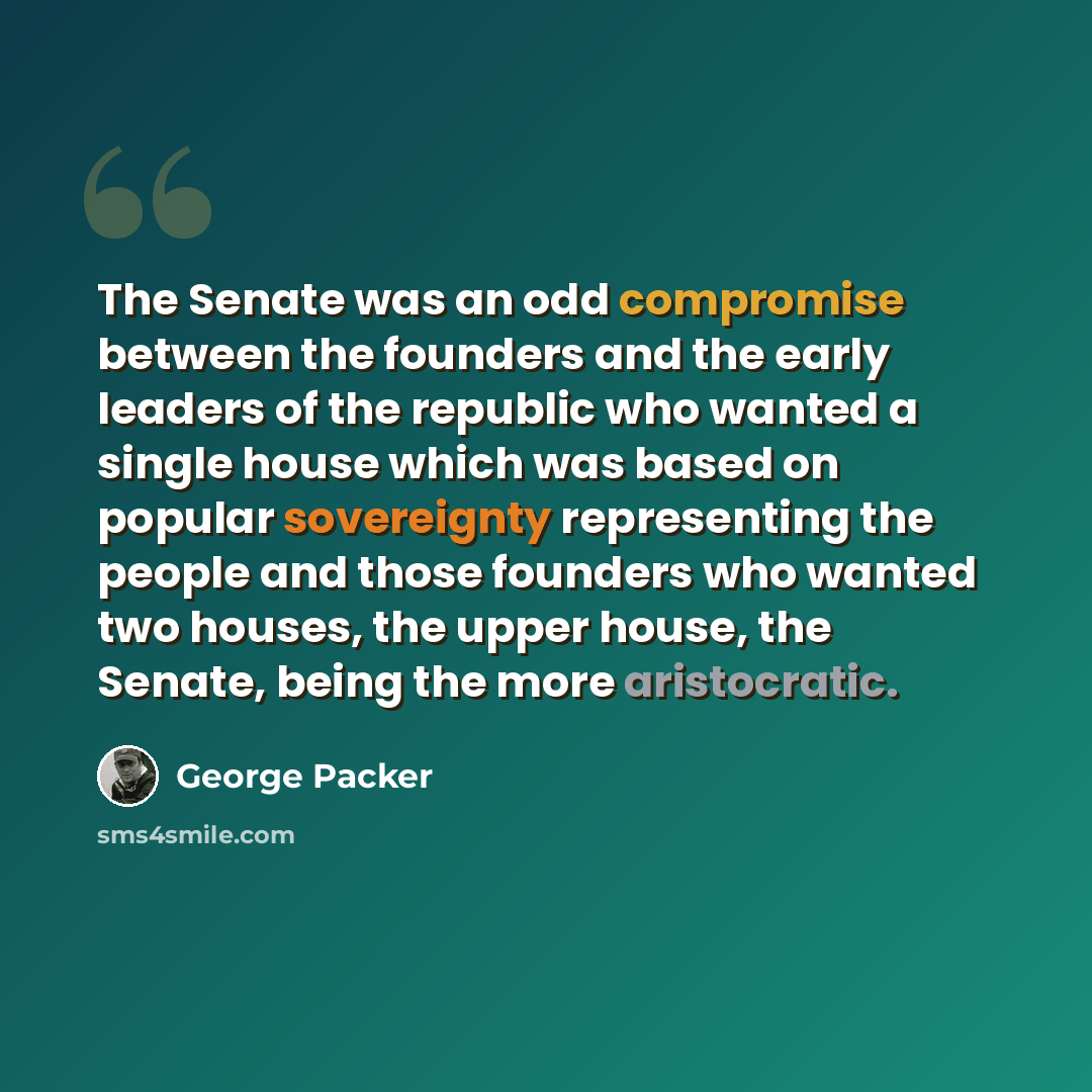 “The Senate was an odd compromise between the founders and the early leaders of the republic who wanted a single house which was based on popular sovereignty representing the people and those founders who wanted two houses, the upper house, the Senate, being the more aristocratic.” quote by George Packer