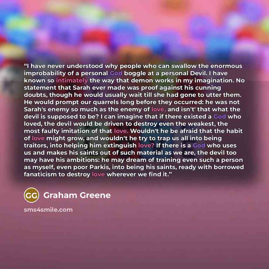 “I have never understood why people who can swallow the enormous improbability of a personal God boggle at a personal Devil. I have known so intimately the way that demon works in my imagination. No statement that Sarah ever made was proof against his cunning doubts, though he would usually wait…” quote by Graham Greene