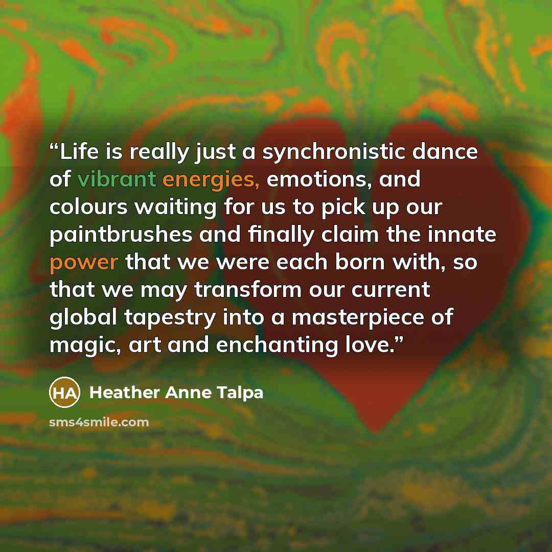 “Life is really just a synchronistic dance of vibrant energies, emotions, and colours waiting for us to pick up our paintbrushes and finally claim the innate power that we were each born with, so that we may transform our current global tapestry into a masterpiece of magic, art and enchanting love.” quote by Heather Anne Talpa