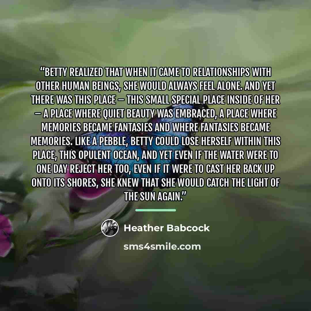 “Betty realized that when it came to relationships with other human beings, she would always feel alone. And yet there was this place – this small special place inside of her – a place where quiet beauty was embraced, a place where memories became fantasies and where fantasies became memories. Like…” quote by Heather Babcock