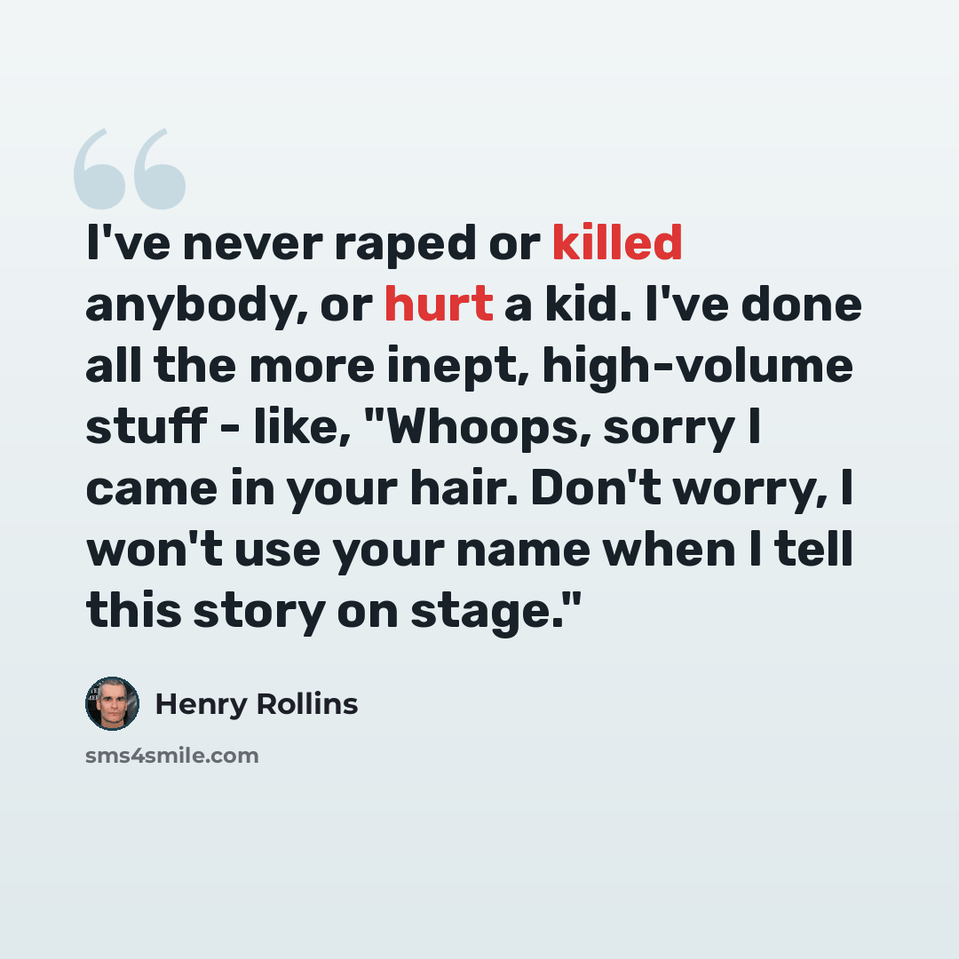 “I've never raped or killed anybody, or hurt a kid. I've done all the more inept, high-volume stuff - like, "Whoops, sorry I came in your hair. Don't worry, I won't use your name when I tell this story on stage."” quote by Henry Rollins