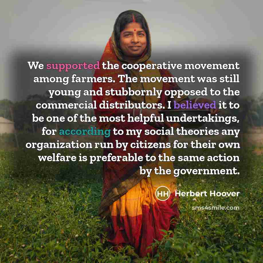 “We supported the cooperative movement among farmers. The movement was still young and stubbornly opposed to the commercial distributors. I believed it to be one of the most helpful undertakings, for according to my social theories any organization run by citizens for their own welfare is…” quote by Herbert Hoover