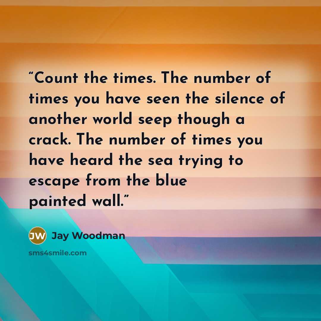 “Count the times. The number of times you have seen the silence of another world seep though a crack. The number of times you have heard the sea trying to escape from the blue painted wall.” quote by Jay Woodman