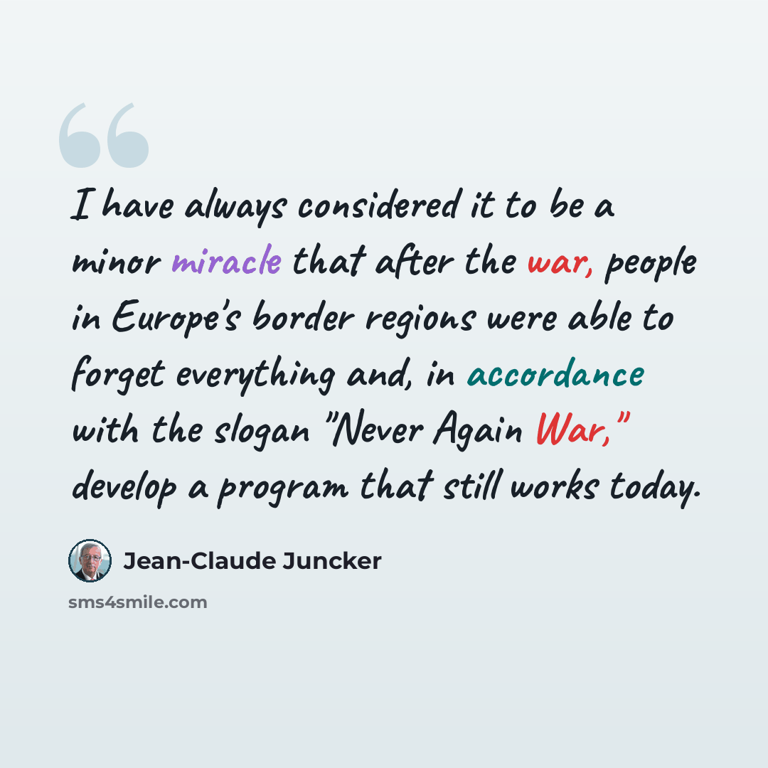 “I have always considered it to be a minor miracle that after the war, people in Europe's border regions were able to forget everything and, in accordance with the slogan "Never Again War," develop a program that still works today.” quote by Jean-Claude Juncker