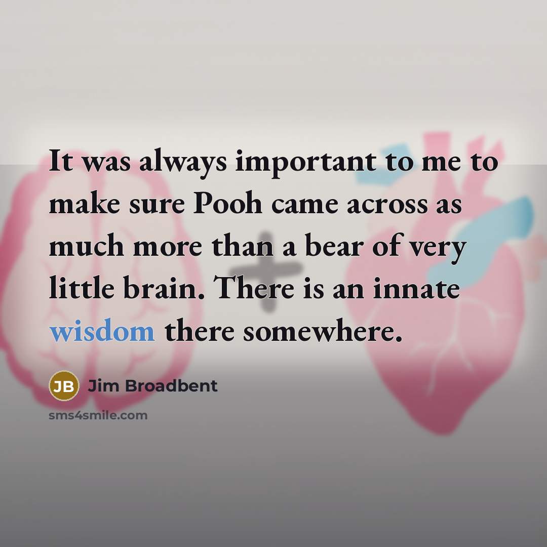 “It was always important to me to make sure Pooh came across as much more than a bear of very little brain. There is an innate wisdom there somewhere.” quote by Jim Broadbent