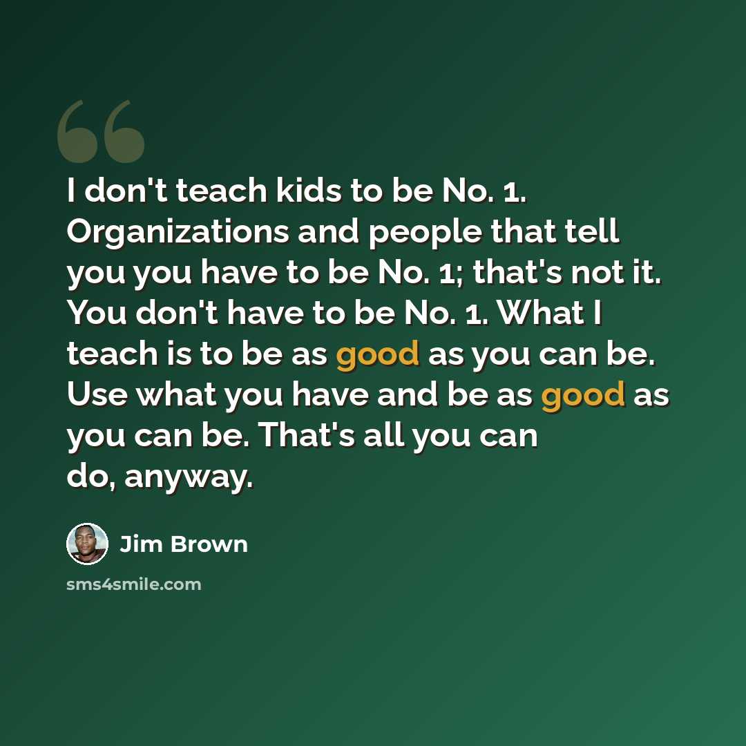 “I don't teach kids to be No. 1. Organizations and people that tell you you have to be No. 1; that's not it. You don't have to be No. 1. What I teach is to be as good as you can be. Use what you have and be as good as you can be. That's all you can do, anyway.” quote by Jim Brown