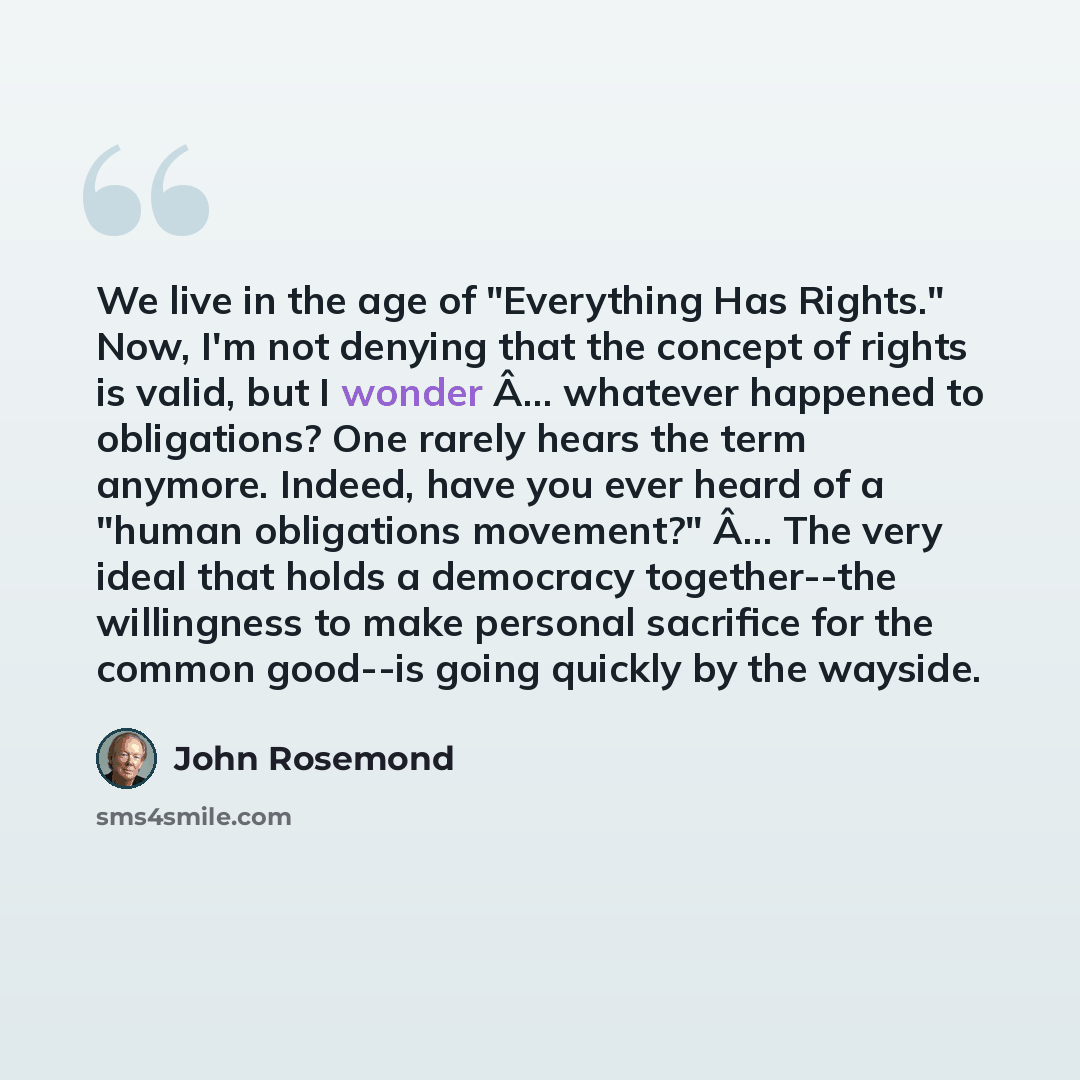 “We live in the age of "Everything Has Rights." Now, I'm not denying that the concept of rights is valid, but I wonder Â… whatever happened to obligations? One rarely hears the term anymore. Indeed, have you ever heard of a "human obligations movement?" Â… The very ideal that holds a democracy…” quote by John Rosemond
