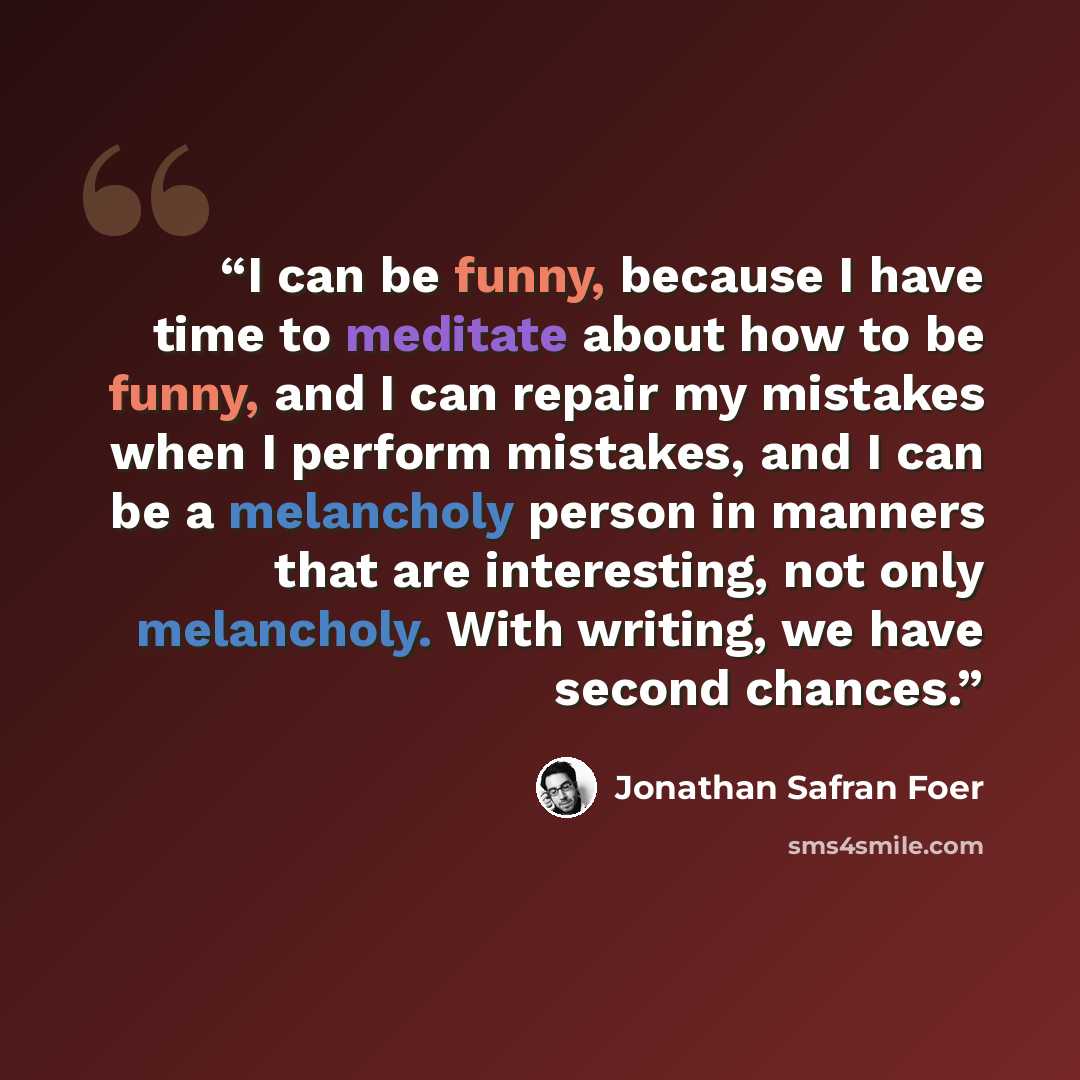 “I can be funny, because I have time to meditate about how to be funny, and I can repair my mistakes when I perform mistakes, and I can be a melancholy person in manners that are interesting, not only melancholy. With writing, we have second chances.” quote by Jonathan Safran Foer