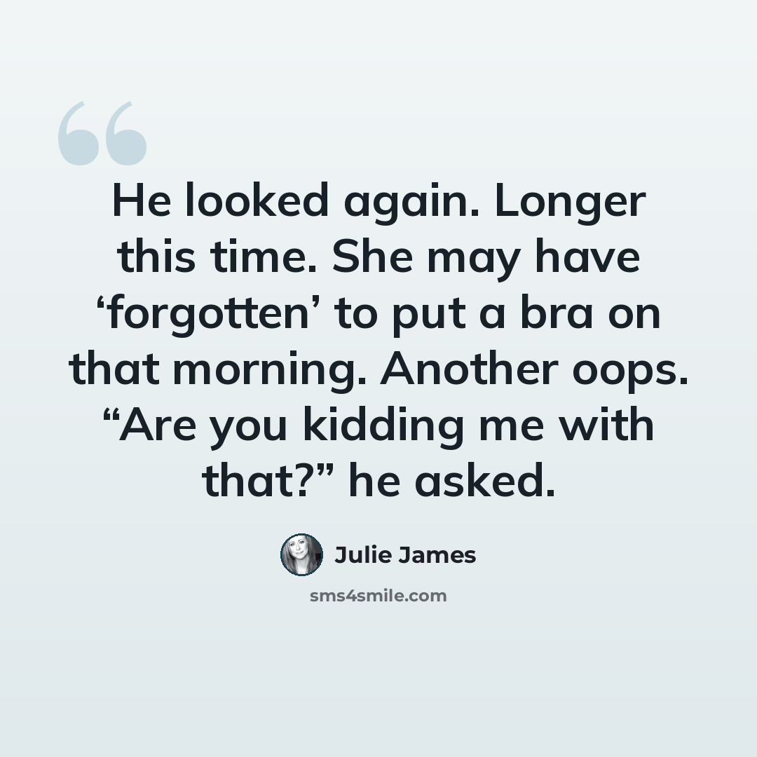 “He looked again. Longer this time. She may have ‘forgotten’ to put a bra on that morning. Another oops. “Are you kidding me with that?” he asked.” quote by Julie James
