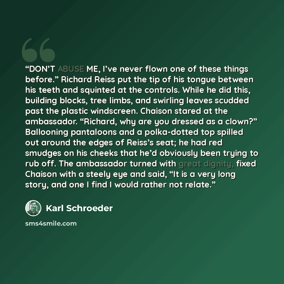 “DON’T ABUSE ME, I’ve never flown one of these things before.” Richard Reiss put the tip of his tongue between his teeth and squinted at the controls. While he did this, building blocks, tree limbs, and swirling leaves scudded past the plastic windscreen. Chaison stared at the ambassador. “Richard…” quote by Karl Schroeder