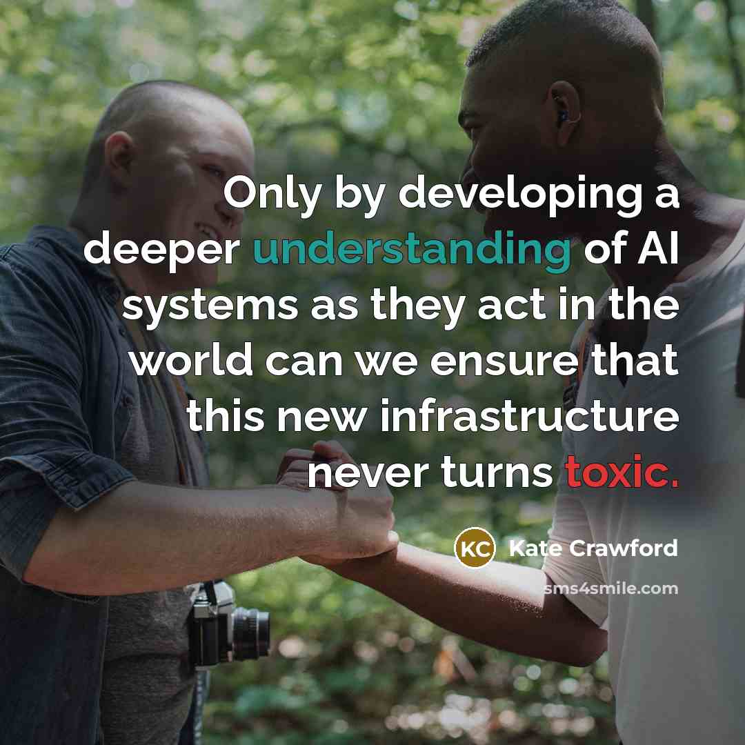 “Only by developing a deeper understanding of AI systems as they act in the world can we ensure that this new infrastructure never turns toxic.” quote by Kate Crawford