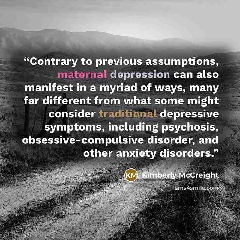 “Contrary to previous assumptions, maternal depression can also manifest in a myriad of ways, many far different from what some might consider traditional depressive symptoms, including psychosis, obsessive-compulsive disorder, and other anxiety disorders.” quote by Kimberly McCreight