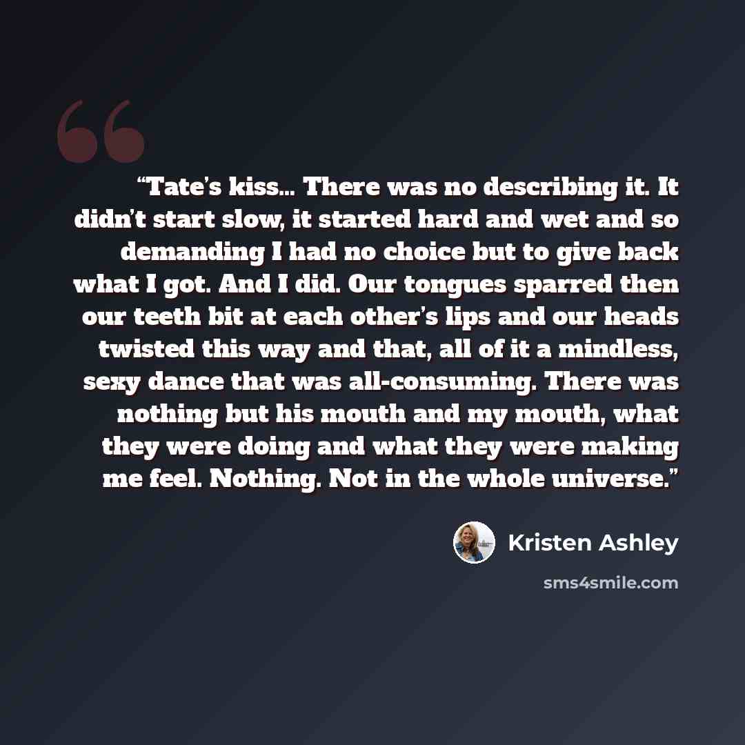“Tate’s kiss… There was no describing it. It didn’t start slow, it started hard and wet and so demanding I had no choice but to give back what I got. And I did. Our tongues sparred then our teeth bit at each other’s lips and our heads twisted this way and that, all of it a mindless, sexy dance that…” quote by Kristen Ashley