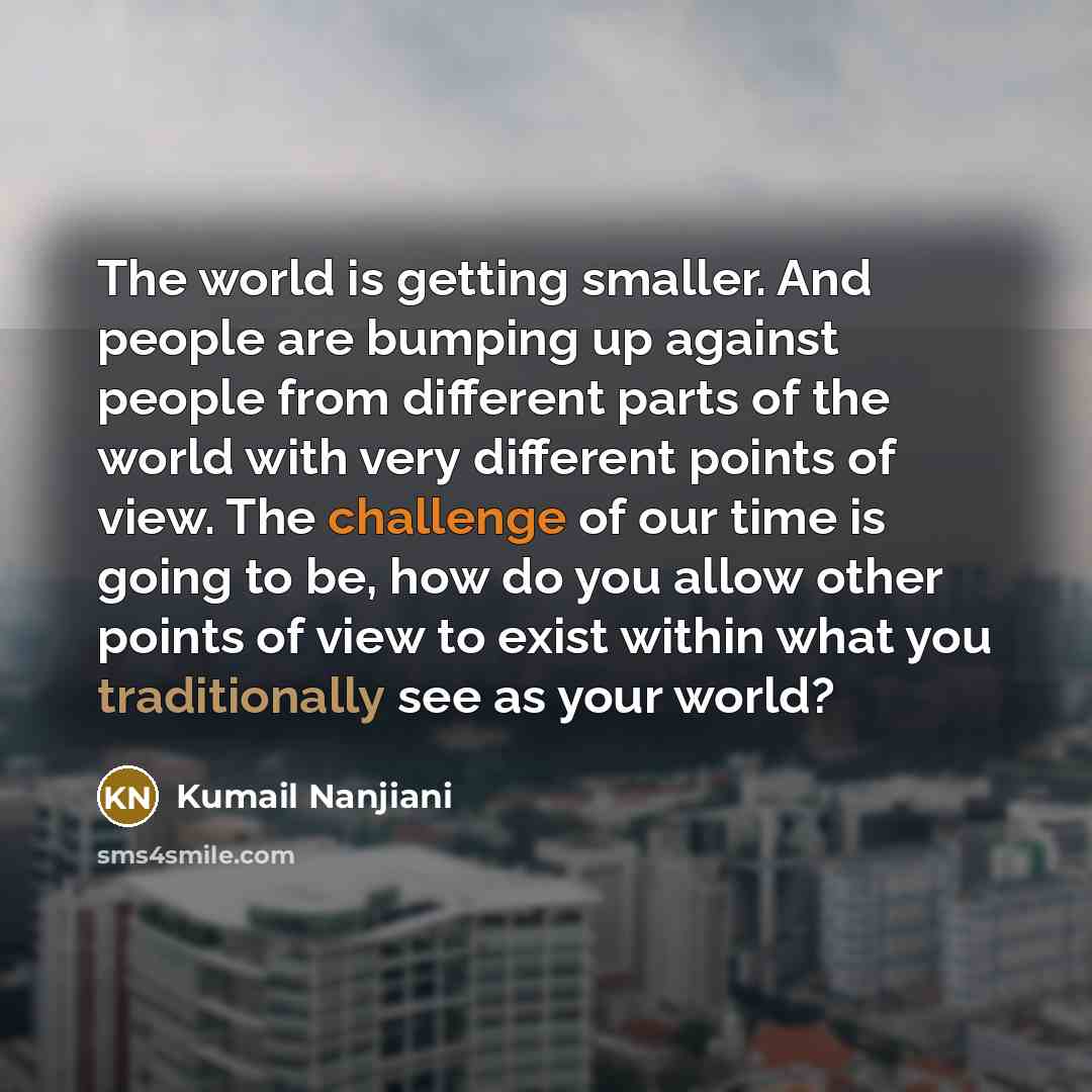 “The world is getting smaller. And people are bumping up against people from different parts of the world with very different points of view. The challenge of our time is going to be, how do you allow other points of view to exist within what you traditionally see as your world?” quote by Kumail Nanjiani