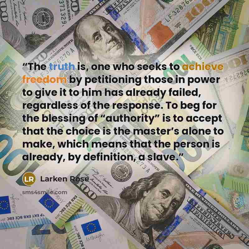 “The truth is, one who seeks to achieve freedom by petitioning those in power to give it to him has already failed, regardless of the response. To beg for the blessing of “authority” is to accept that the choice is the master’s alone to make, which means that the person is already, by definition, a…” quote by Larken Rose