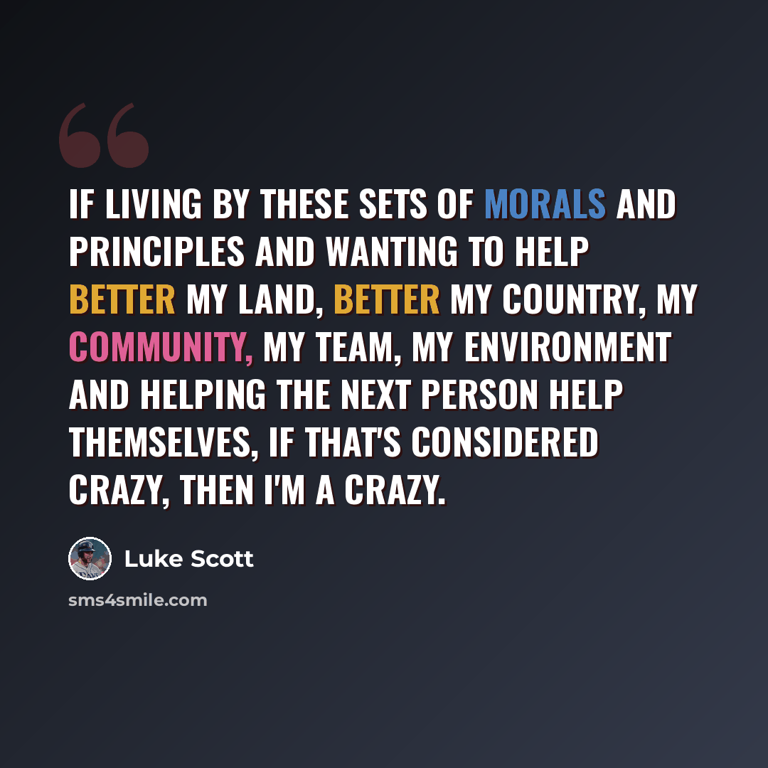 “If living by these sets of morals and principles and wanting to help better my land, better my country, my community, my team, my environment and helping the next person help themselves, if that's considered crazy, then I'm a crazy.” quote by Luke Scott