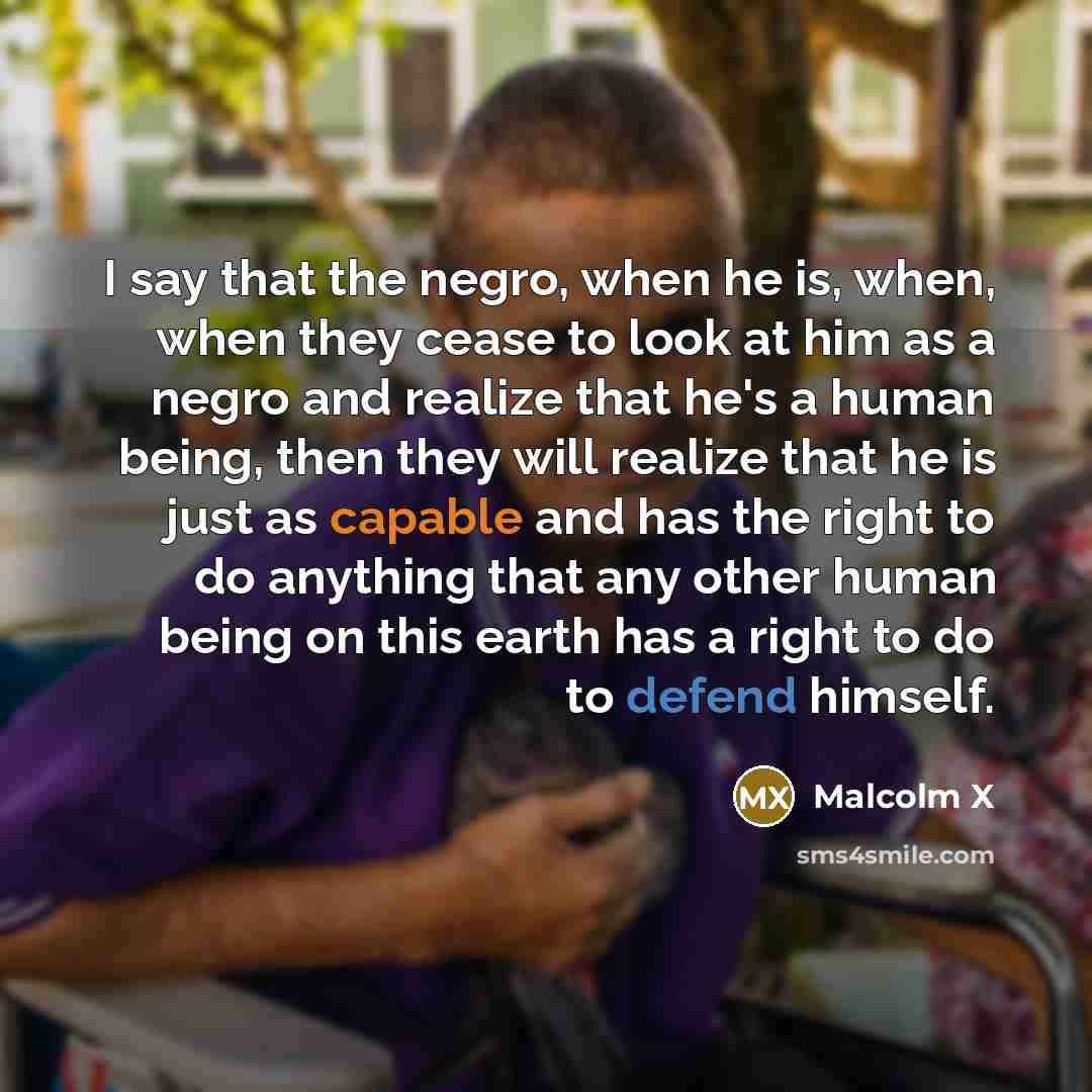 “I say that the negro, when he is, when, when they cease to look at him as a negro and realize that he's a human being, then they will realize that he is just as capable and has the right to do anything that any other human being on this earth has a right to do to defend himself.” quote by Malcolm X