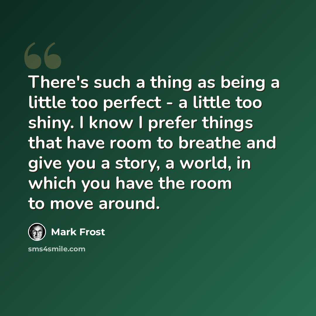 “There's such a thing as being a little too perfect - a little too shiny. I know I prefer things that have room to breathe and give you a story, a world, in which you have the room to move around.” quote by Mark Frost