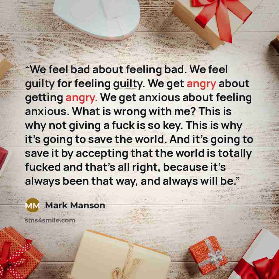 “We feel bad about feeling bad. We feel guilty for feeling guilty. We get angry about getting angry. We get anxious about feeling anxious. What is wrong with me? This is why not giving a fuck is so key. This is why it’s going to save the world. And it’s going to save it by accepting that the world…” quote by Mark Manson