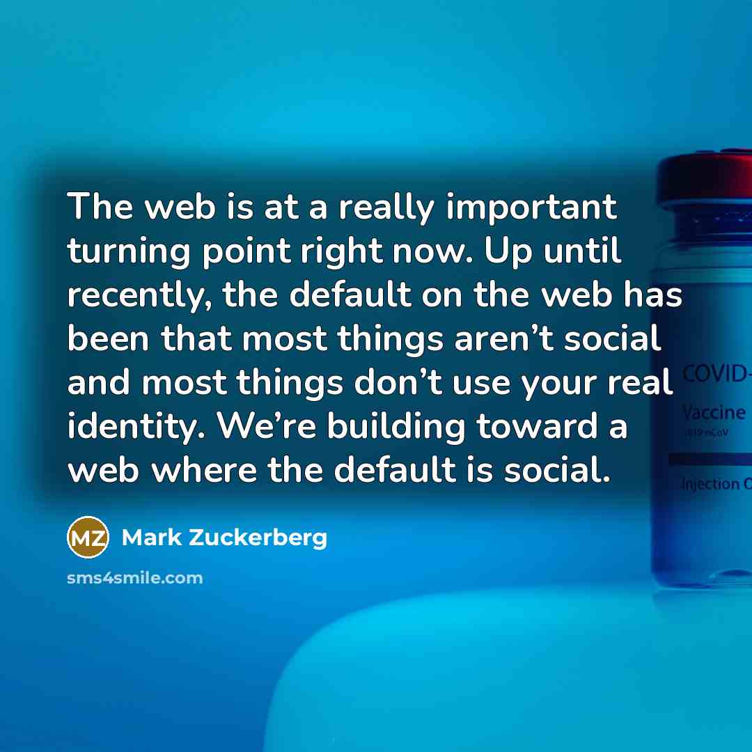 “The web is at a really important turning point right now. Up until recently, the default on the web has been that most things aren’t social and most things don’t use your real identity. We’re building toward a web where the default is social.” quote by Mark Zuckerberg