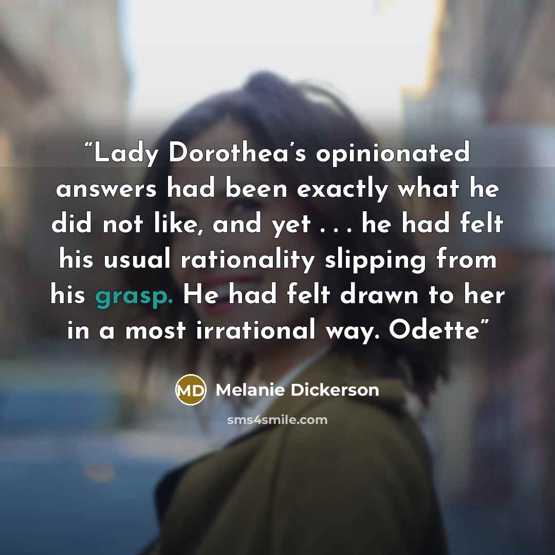 “Lady Dorothea’s opinionated answers had been exactly what he did not like, and yet . . . he had felt his usual rationality slipping from his grasp. He had felt drawn to her in a most irrational way. Odette” quote by Melanie Dickerson