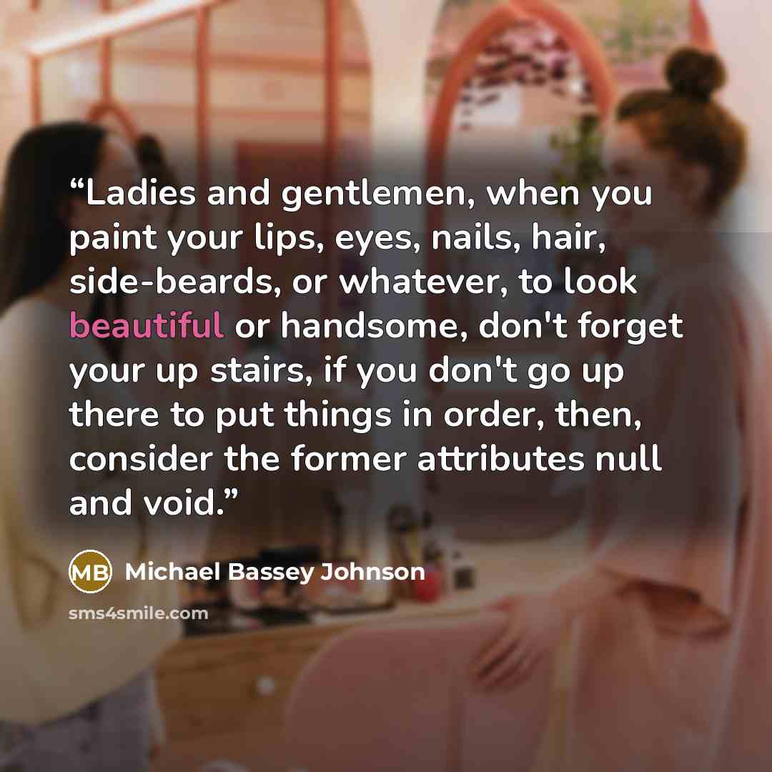 “Ladies and gentlemen, when you paint your lips, eyes, nails, hair, side-beards, or whatever, to look beautiful or handsome, don't forget your up stairs, if you don't go up there to put things in order, then, consider the former attributes null and void.” quote by Michael Bassey Johnson