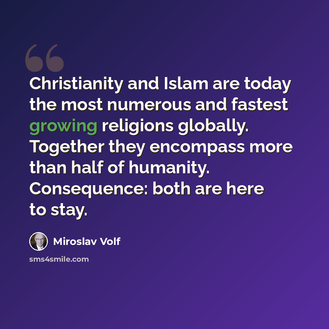 “Christianity and Islam are today the most numerous and fastest growing religions globally. Together they encompass more than half of humanity. Consequence: both are here to stay.” quote by Miroslav Volf