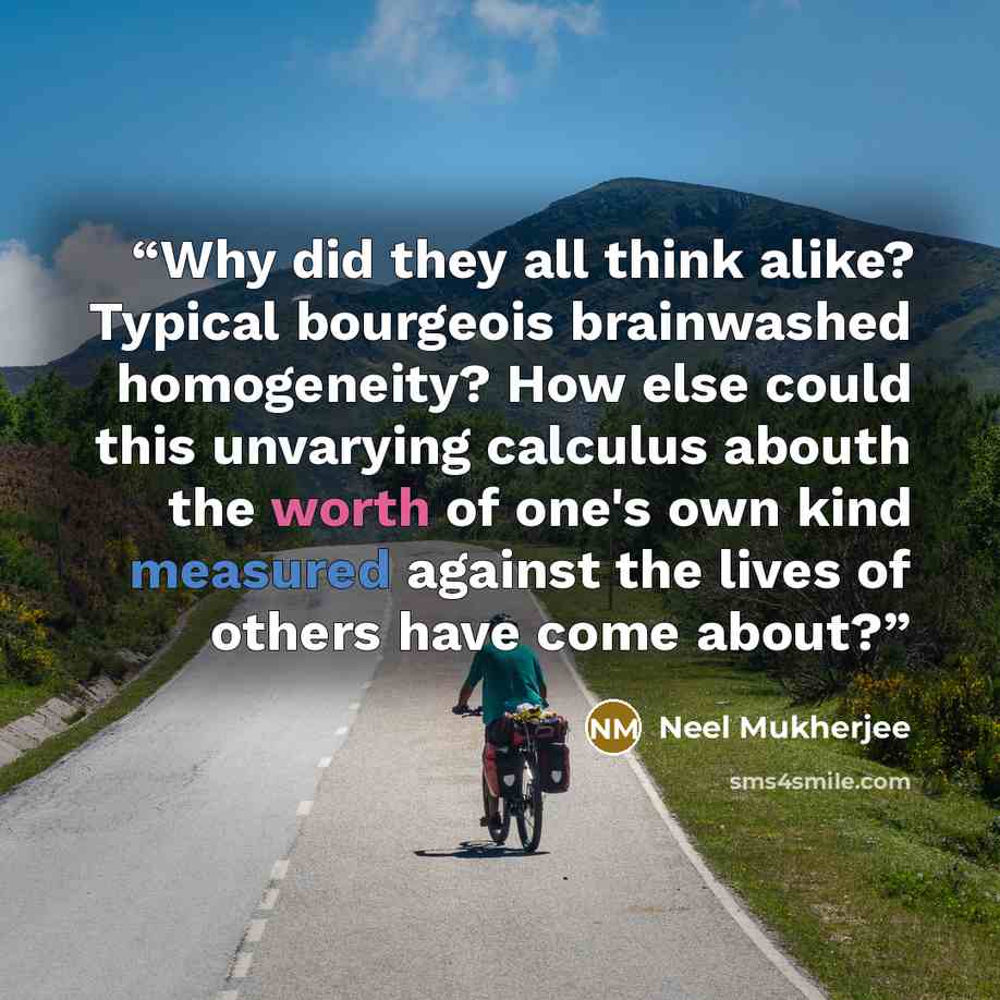“Why did they all think alike? Typical bourgeois brainwashed homogeneity? How else could this unvarying calculus abouth the worth of one's own kind measured against the lives of others have come about?” quote by Neel Mukherjee