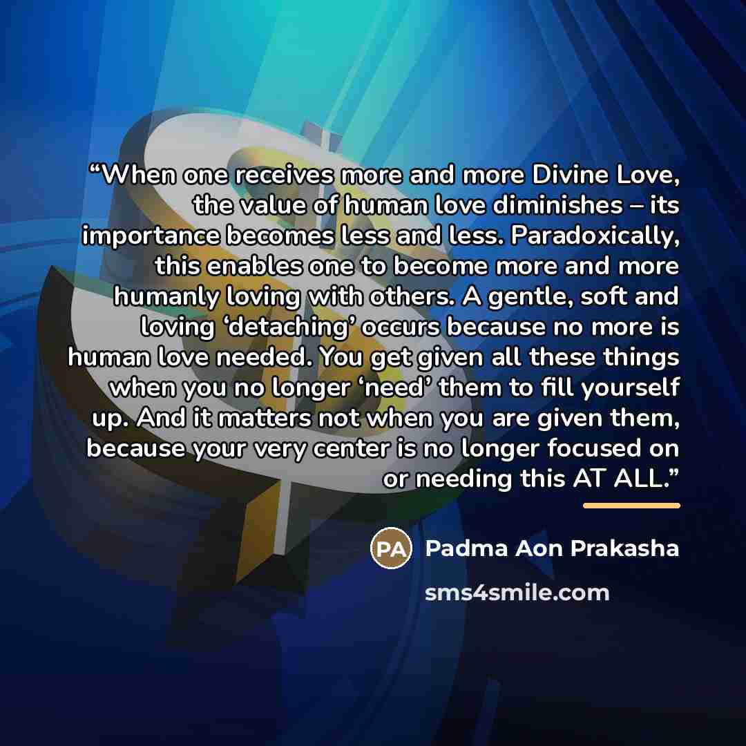 “When one receives more and more Divine Love, the value of human love diminishes – its importance becomes less and less. Paradoxically, this enables one to become more and more humanly loving with others. A gentle, soft and loving ‘detaching’ occurs because no more is human love needed. You get…” quote by Padma Aon Prakasha
