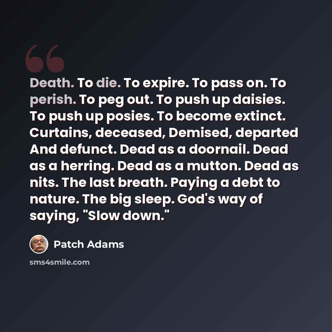 “Death. To die. To expire. To pass on. To perish. To peg out. To push up daisies. To push up posies. To become extinct. Curtains, deceased, Demised, departed And defunct. Dead as a doornail. Dead as a herring. Dead as a mutton. Dead as nits. The last breath. Paying a debt to nature. The big sleep…” quote by Patch Adams