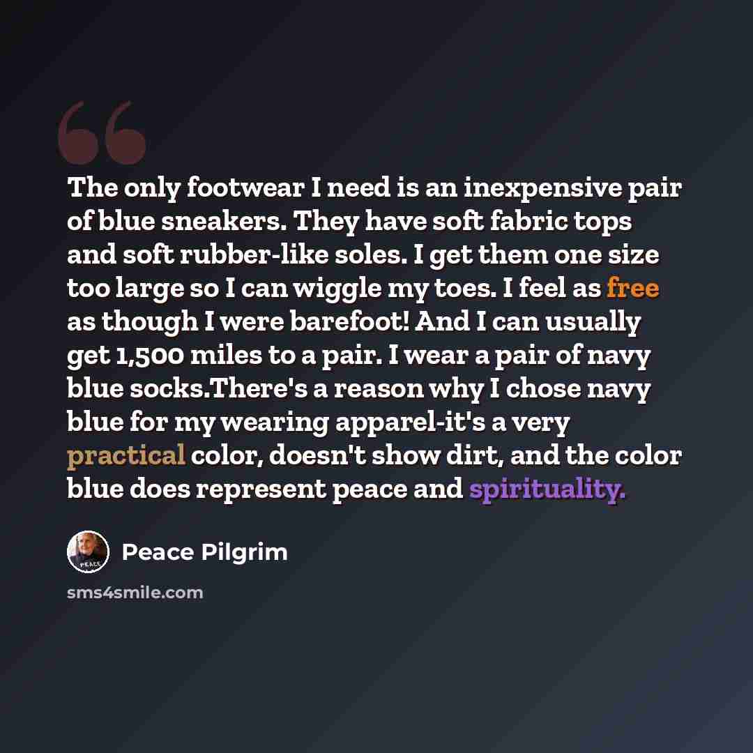 “The only footwear I need is an inexpensive pair of blue sneakers. They have soft fabric tops and soft rubber-like soles. I get them one size too large so I can wiggle my toes. I feel as free as though I were barefoot! And I can usually get 1,500 miles to a pair. I wear a pair of navy blue…” quote by Peace Pilgrim