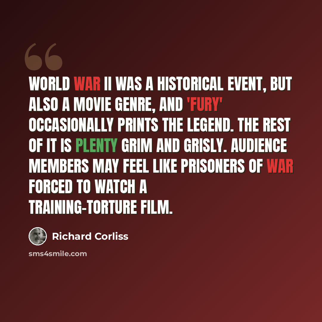“World War II was a historical event, but also a movie genre, and 'Fury' occasionally prints the legend. The rest of it is plenty grim and grisly. Audience members may feel like prisoners of war forced to watch a training-torture film.” quote by Richard Corliss