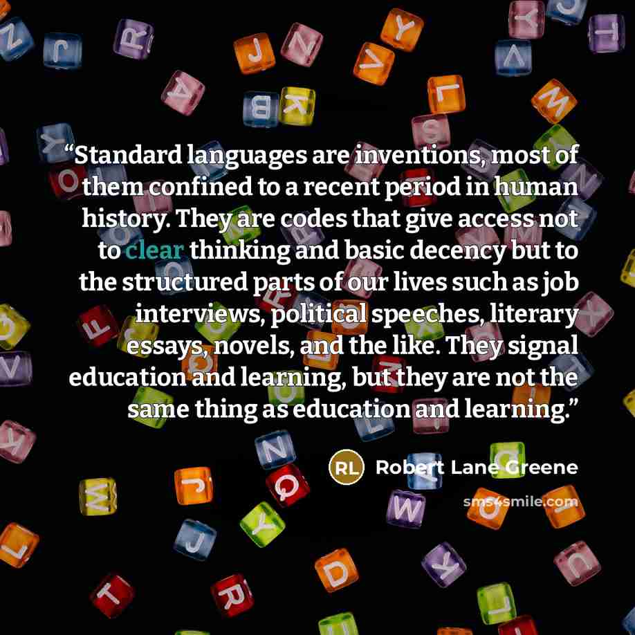 “Standard languages are inventions, most of them confined to a recent period in human history. They are codes that give access not to clear thinking and basic decency but to the structured parts of our lives such as job interviews, political speeches, literary essays, novels, and the like. They…” quote by Robert Lane Greene