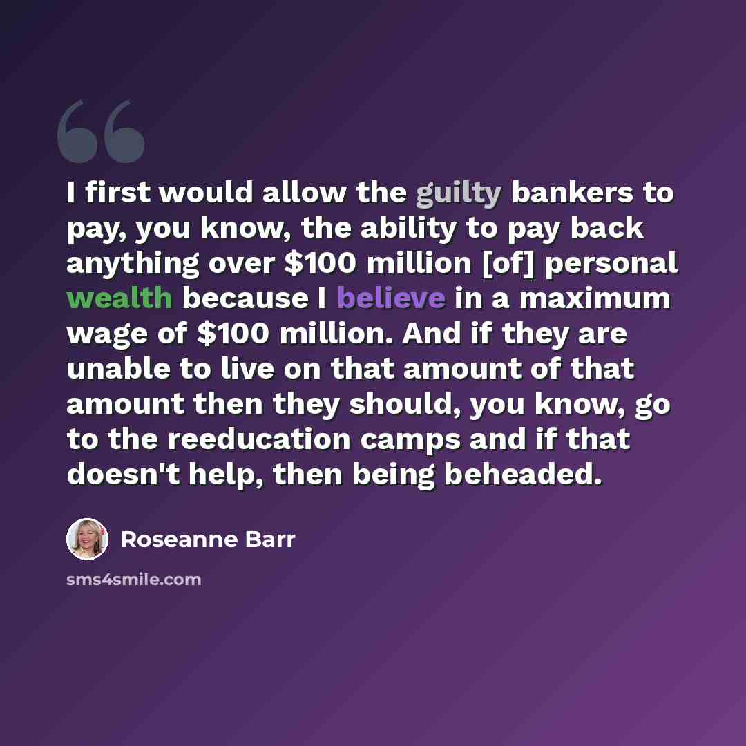 “I first would allow the guilty bankers to pay, you know, the ability to pay back anything over $100 million [of] personal wealth because I believe in a maximum wage of $100 million. And if they are unable to live on that amount of that amount then they should, you know, go to the reeducation camps…” quote by Roseanne Barr